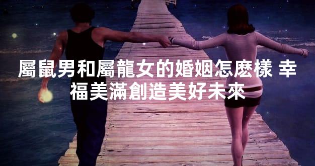 屬鼠男和屬龍女的婚姻怎麽樣 幸福美滿創造美好未來